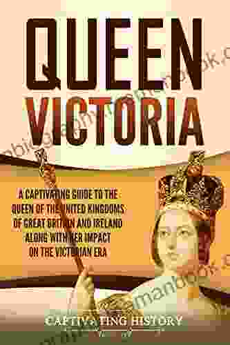 Queen Victoria: A Captivating Guide To The Queen Of The United Kingdoms Of Great Britain And Ireland Along With Her Impact On The Victorian Era