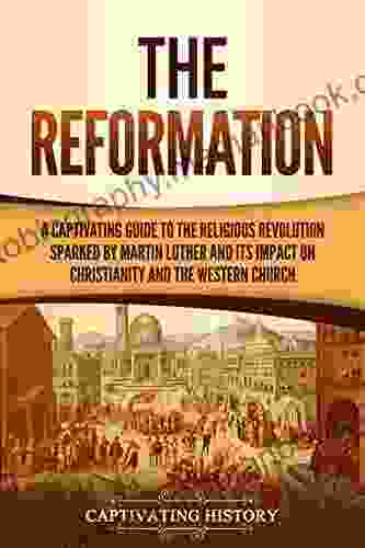 The Reformation: A Captivating Guide To The Religious Revolution Sparked By Martin Luther And Its Impact On Christianity And The Western Church