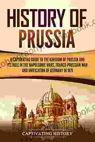 History Of Prussia: A Captivating Guide To The Kingdom Of Prussia And Its Role In The Napoleonic Wars Franco Prussian War And Unification Of Germany In 1871